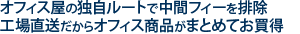 オフィス屋の独自ルートで中間フィーを排除。工場直送だからオフィス商品がまとめてお買い得。