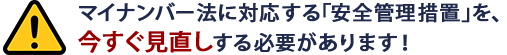 マイナンバー法に対応する｢安全管理措置｣を、今すぐ見直しする必要があります！